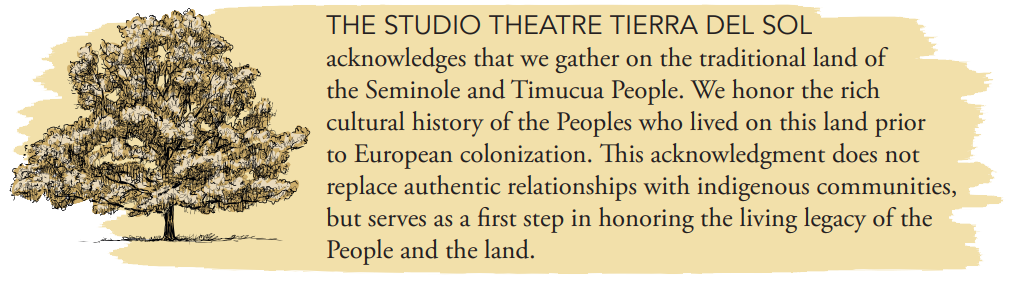 THE STUDIO THEATRE TIERRA DEL SOL acknowledges that we gather on the traditional land of the Seminole and Timucua People. We honor the rich cultural history of the Peoples who lived on this land prior to European colonization. This acknowledgment does not replace authentic relationships with indigenous communities, but serves as a first step in honoring the living legacy of the People and the land.